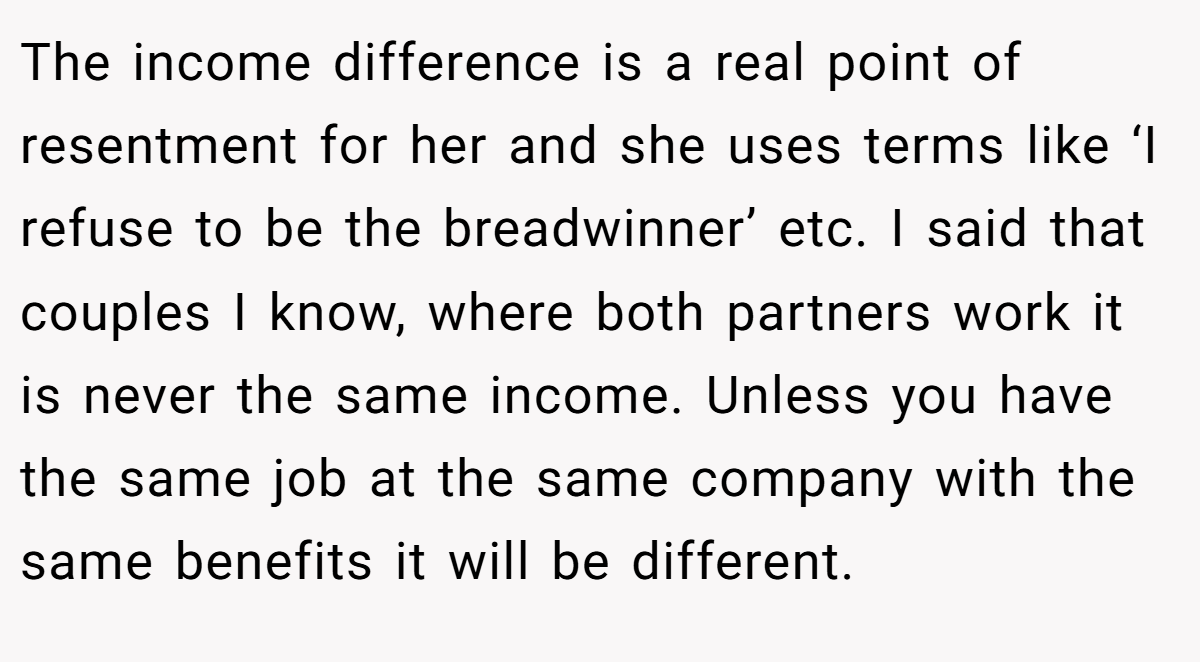 The income difference is a real point of resentment for her and she uses terms like ‘I refuse to be the breadwinner’ etc. I said that couples I know, where both partners work it is never the same income. Unless you have the same job at the same company with the same benefits it will be different.