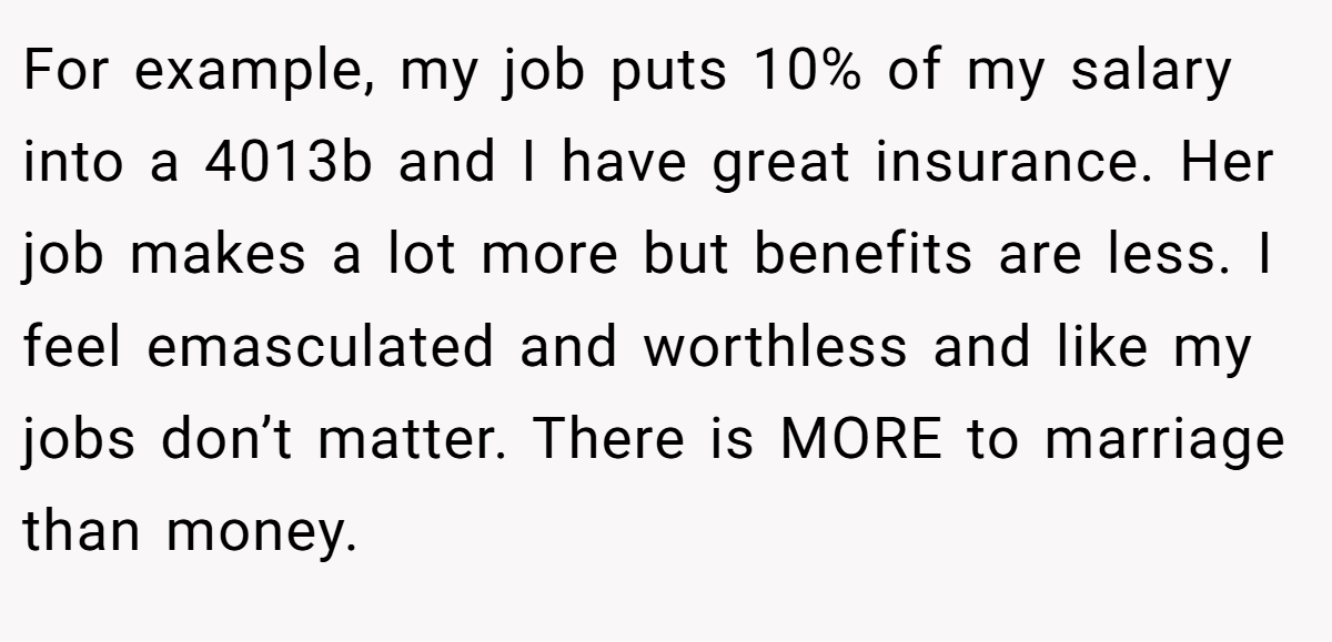 For example, my job puts 10% of my salary into a 4013b and I have great insurance. Her job makes a lot more but benefits are less. I feel emasculated and worthless and like my jobs don’t matter. There is MORE to marriage than money.