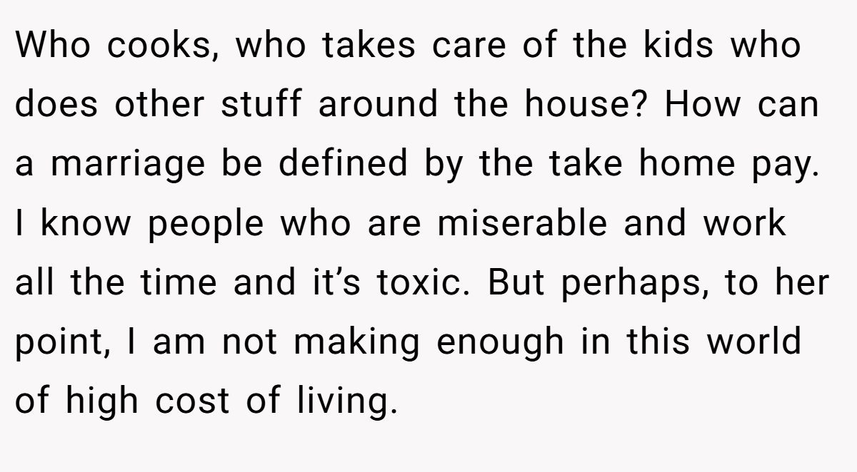 Who cooks, who takes care of the kids who does other stuff around the house? How can a marriage be defined by the take home pay. I know people who are miserable and work all the time and it’s toxic. But perhaps, to her point, I am not making enough in this world of high cost of living.