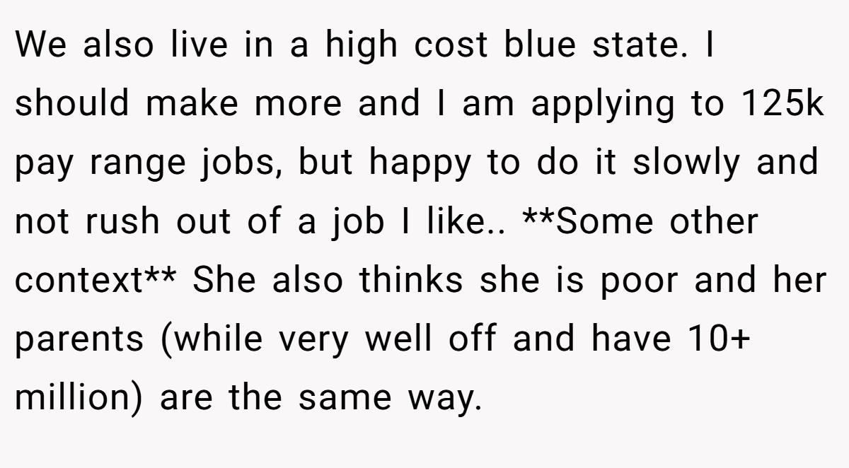 We also live in a high cost blue state. I should make more and I am applying to 125k pay range jobs, but happy to do it slowly and not rush out of a job I like.. **Some other context** She also thinks she is poor and her parents (while very well off and have 10+ million) are the same way.