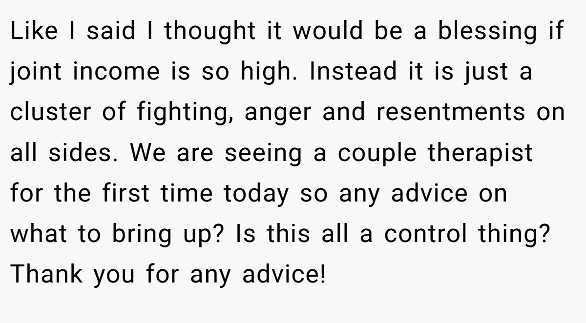 Like I said I thought it would be a blessing if joint income is so high. Instead it is just a cluster of fighting, anger and resentments on all sides. We are seeing a couple therapist for the first time today so any advice on what to bring up? Is this all a control thing? Thank you for any advice!