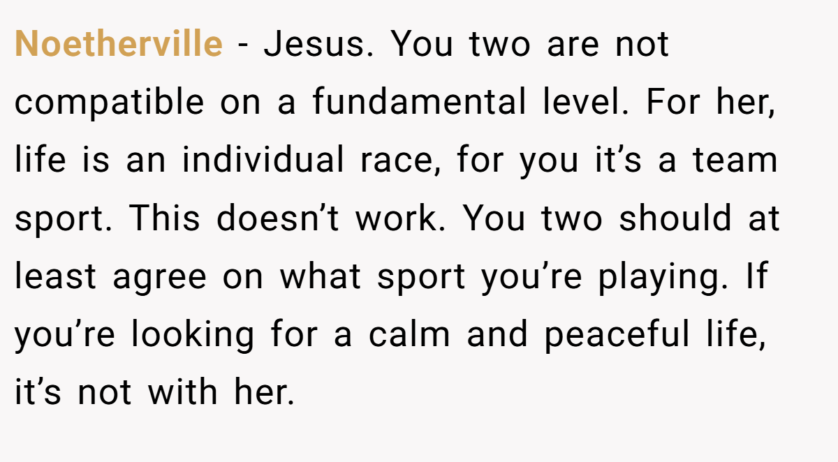 Noetherville − Jesus. You two are not compatible on a fundamental level. For her, life is an individual race, for you it’s a team sport. This doesn’t work. You two should at least agree on what sport you’re playing. If you’re looking for a calm and peaceful life, it’s not with her. 