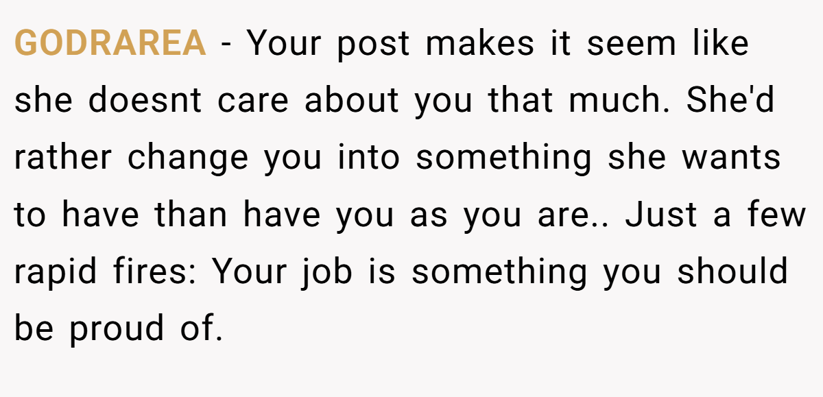 GODRAREA − Your post makes it seem like she doesnt care about you that much. She'd rather change you into something she wants to have than have you as you are.. Just a few rapid fires: Your job is something you should be proud of.