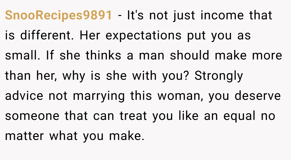SnooRecipes9891 − It's not just income that is different. Her expectations put you as small. If she thinks a man should make more than her, why is she with you? Strongly advice not marrying this woman, you deserve someone that can treat you like an equal no matter what you make.