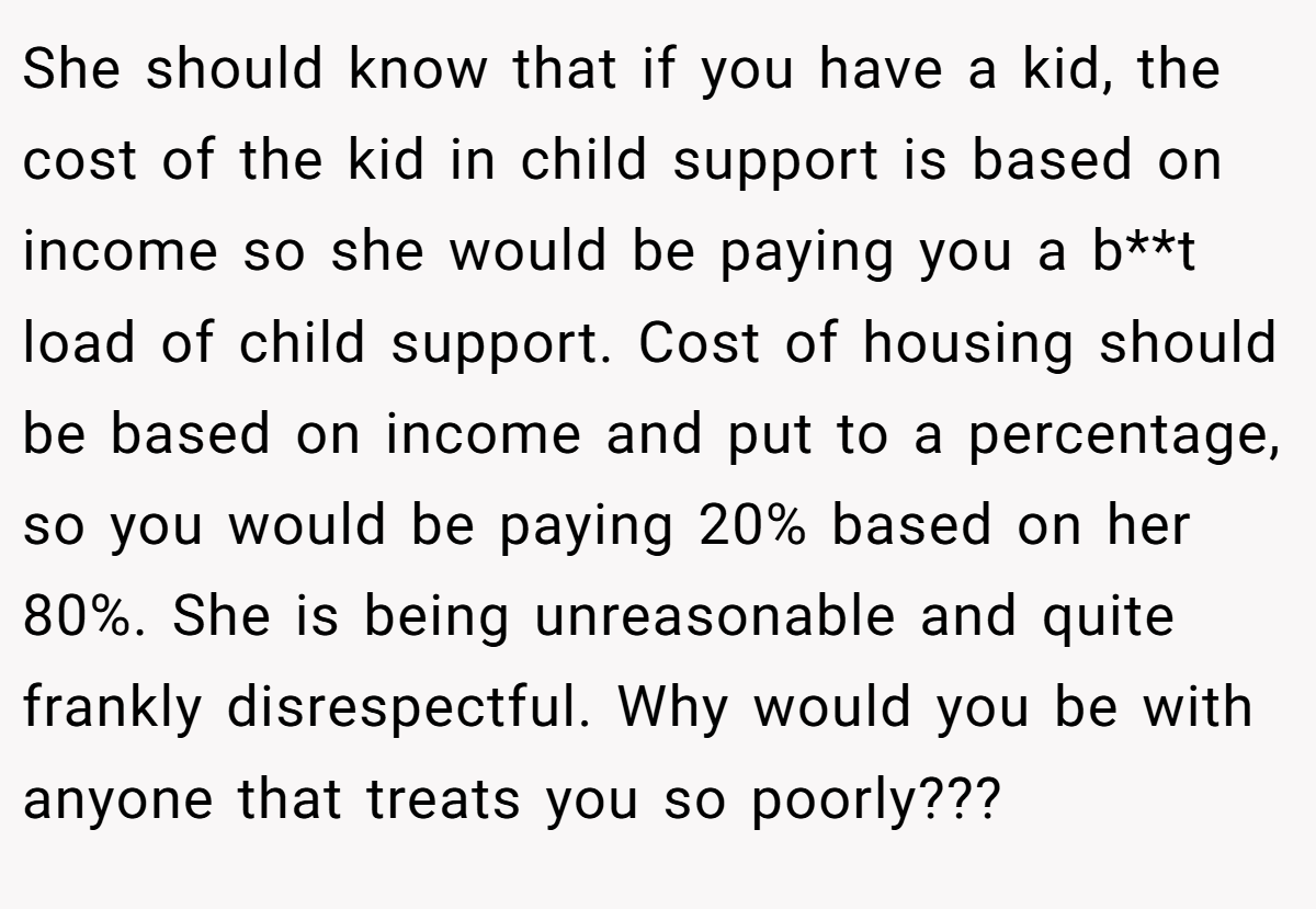 She should know that if you have a kid, the cost of the kid in child support is based on income so she would be paying you a b**t load of child support. Cost of housing should be based on income and put to a percentage, so you would be paying 20% based on her 80%. She is being unreasonable and quite frankly disrespectful. Why would you be with anyone that treats you so poorly???