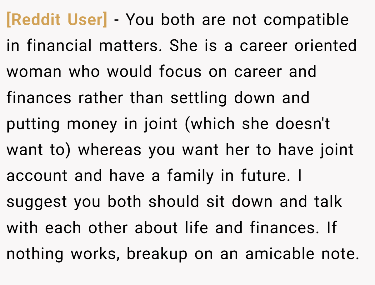 [Reddit User] − You both are not compatible in financial matters. She is a career oriented woman who would focus on career and finances rather than settling down and putting money in joint (which she doesn't want to) whereas you want her to have joint account and have a family in future. I suggest you both should sit down and talk with each other about life and finances. If nothing works, breakup on an amicable note.