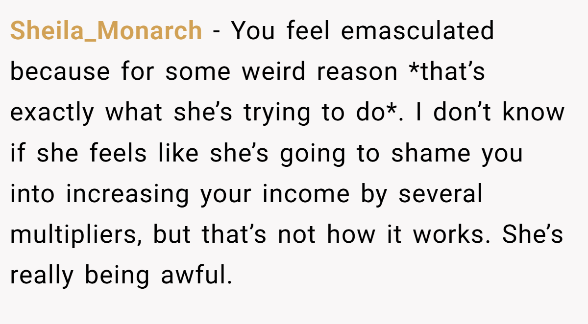 Sheila_Monarch − You feel emasculated because for some weird reason *that’s exactly what she’s trying to do*. I don’t know if she feels like she’s going to shame you into increasing your income by several multipliers, but that’s not how it works. She’s really being awful.