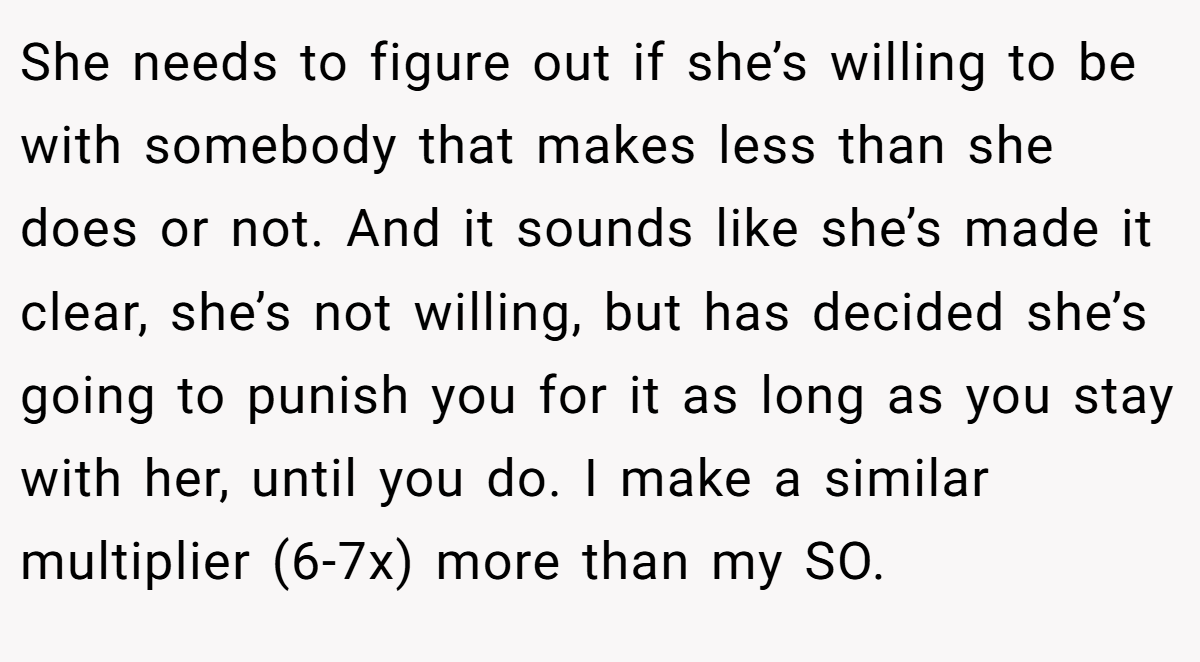 She needs to figure out if she’s willing to be with somebody that makes less than she does or not. And it sounds like she’s made it clear, she’s not willing, but has decided she’s going to punish you for it as long as you stay with her, until you do. I make a similar multiplier (6-7x) more than my SO.