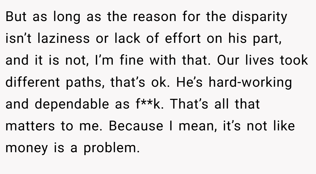 But as long as the reason for the disparity isn’t laziness or lack of effort on his part, and it is not, I’m fine with that. Our lives took different paths, that’s ok. He’s hard-working and dependable as f**k. That’s all that matters to me. Because I mean, it’s not like money is a problem.