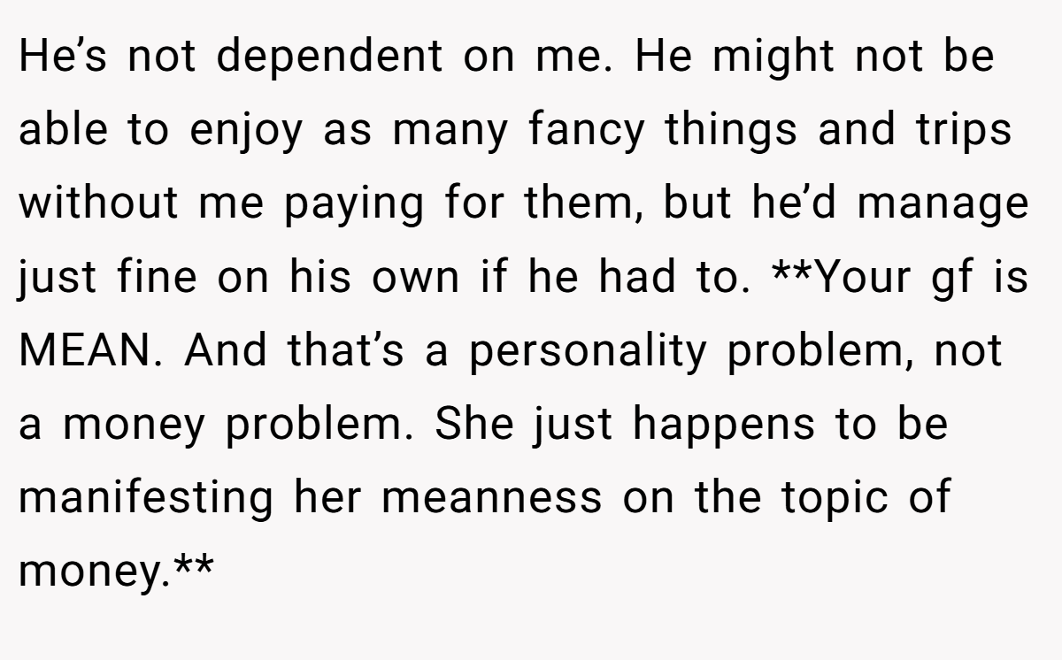 He’s not dependent on me. He might not be able to enjoy as many fancy things and trips without me paying for them, but he’d manage just fine on his own if he had to. **Your gf is MEAN. And that’s a personality problem, not a money problem. She just happens to be manifesting her meanness on the topic of money.**