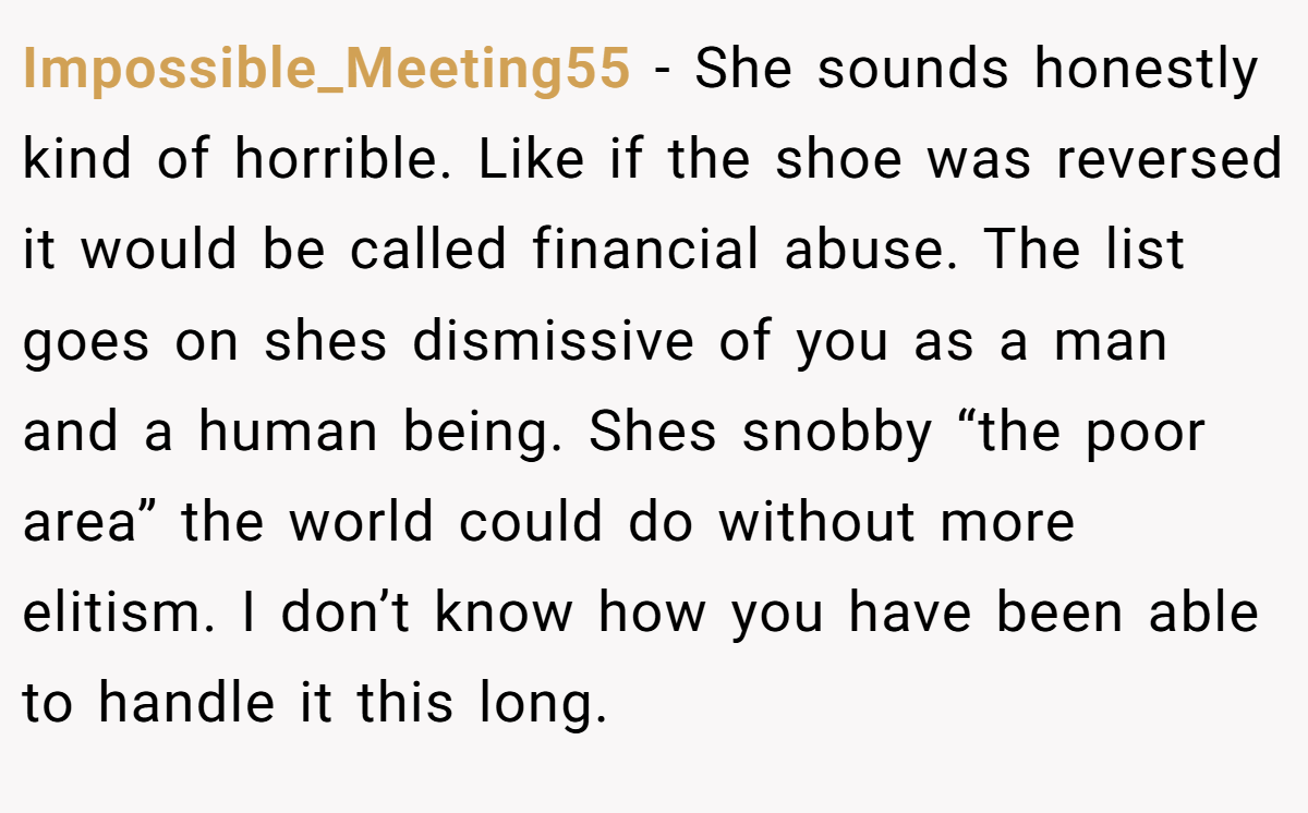 Impossible_Meeting55 − She sounds honestly kind of horrible. Like if the shoe was reversed it would be called financial abuse. The list goes on shes dismissive of you as a man and a human being. Shes snobby “the poor area” the world could do without more elitism. I don’t know how you have been able to handle it this long.