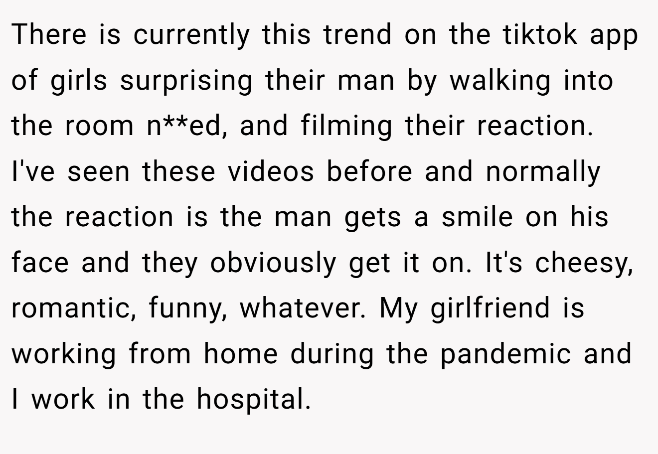 There is currently this trend on the tiktok app of girls surprising their man by walking into the room n**ed, and filming their reaction. I've seen these videos before and normally the reaction is the man gets a smile on his face and they obviously get it on. It's cheesy, romantic, funny, whatever. My girlfriend is working from home during the pandemic and I work in the hospital.