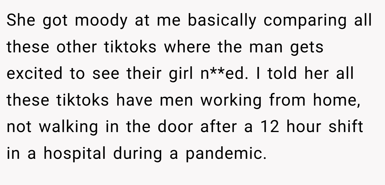She got moody at me basically comparing all these other tiktoks where the man gets excited to see their girl n**ed. I told her all these tiktoks have men working from home, not walking in the door after a 12 hour shift in a hospital during a pandemic.
