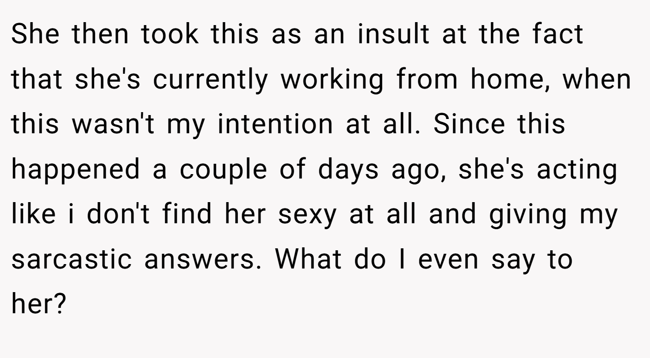 She then took this as an insult at the fact that she's currently working from home, when this wasn't my intention at all. Since this happened a couple of days ago, she's acting like i don't find her sexy at all and giving my sarcastic answers. What do I even say to her?