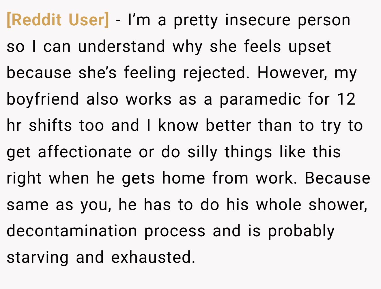 [Reddit User] − I’m a pretty insecure person so I can understand why she feels upset because she’s feeling rejected. However, my boyfriend also works as a paramedic for 12 hr shifts too and I know better than to try to get affectionate or do silly things like this right when he gets home from work. Because same as you, he has to do his whole shower, decontamination process and is probably starving and exhausted.