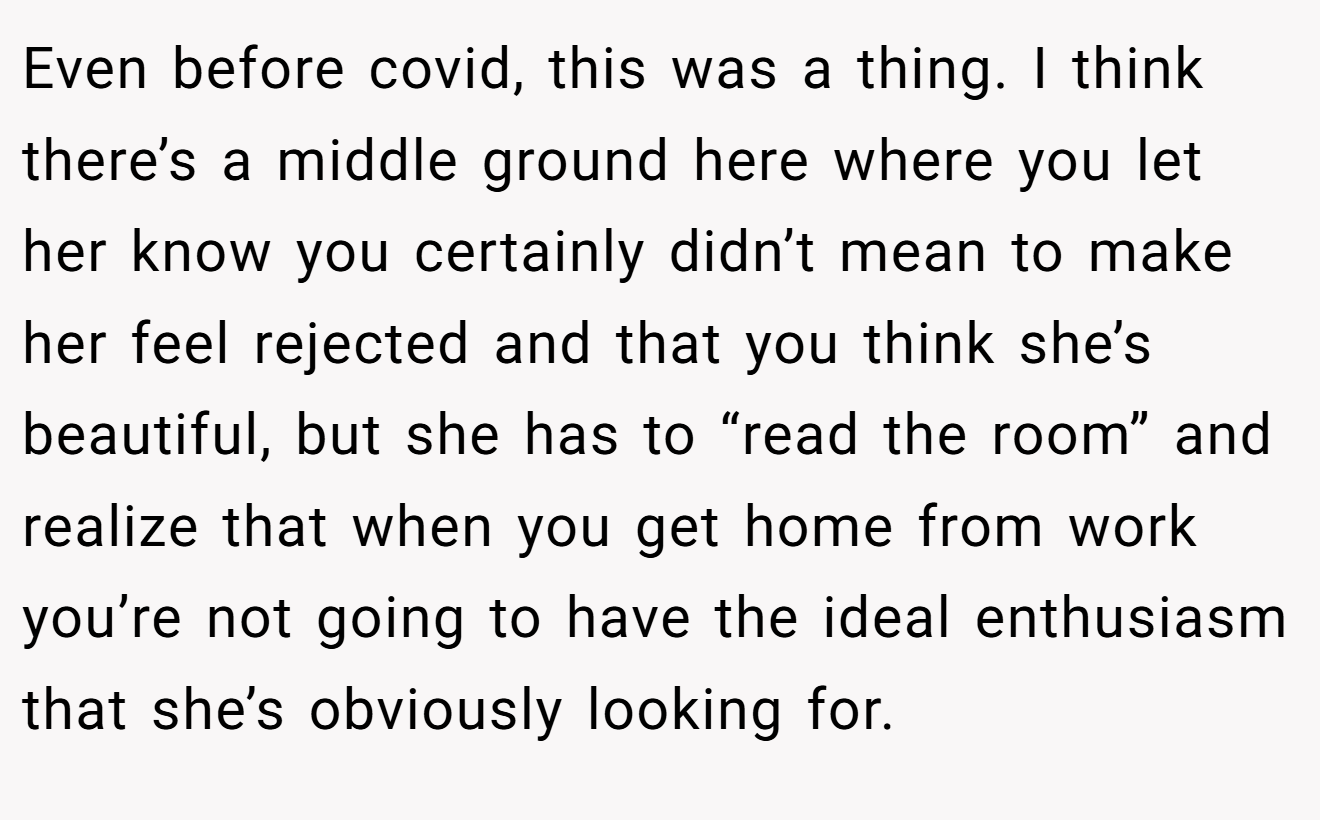 Even before covid, this was a thing. I think there’s a middle ground here where you let her know you certainly didn’t mean to make her feel rejected and that you think she’s beautiful, but she has to “read the room” and realize that when you get home from work you’re not going to have the ideal enthusiasm that she’s obviously looking for.
