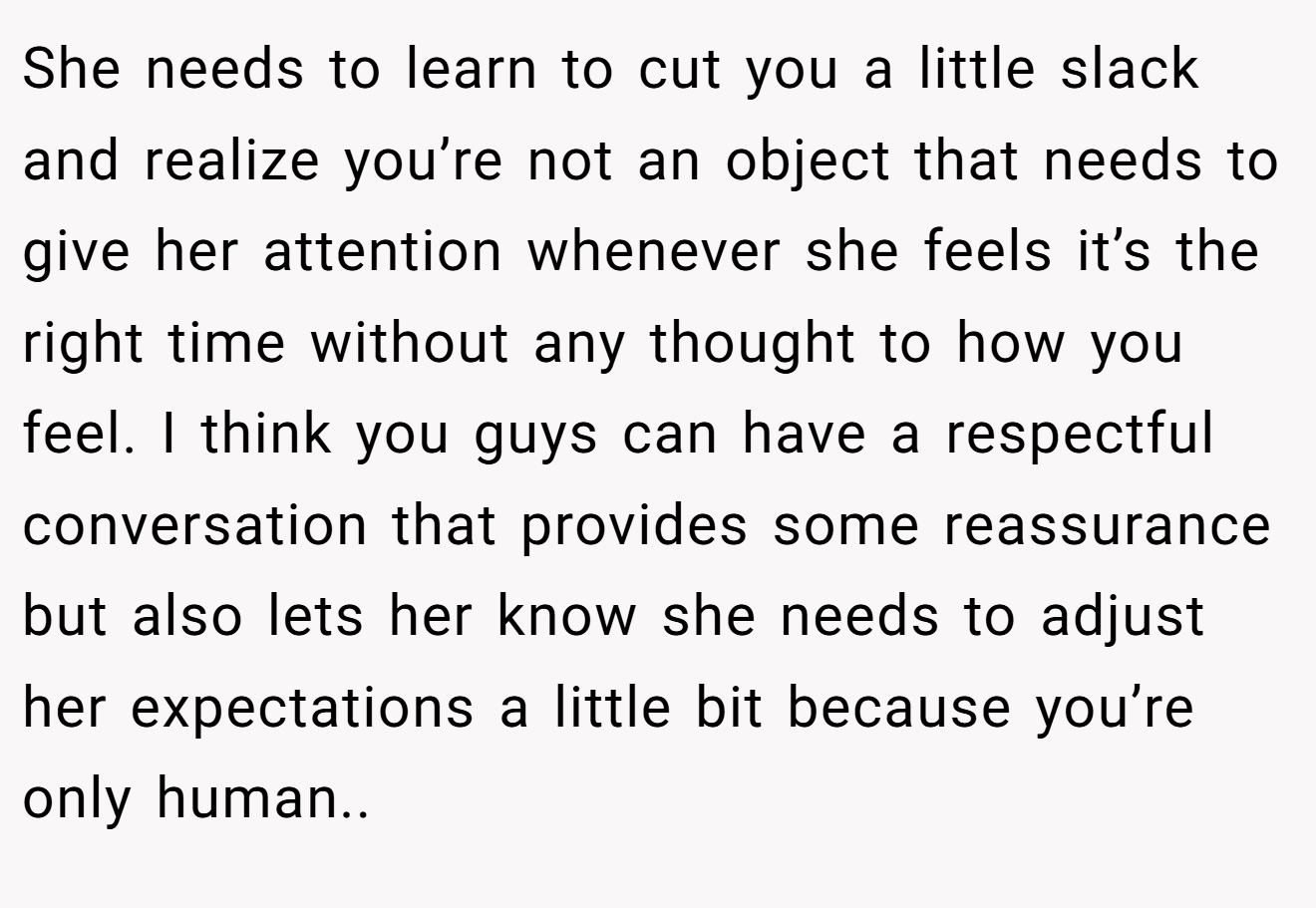 She needs to learn to cut you a little slack and realize you’re not an object that needs to give her attention whenever she feels it’s the right time without any thought to how you feel. I think you guys can have a respectful conversation that provides some reassurance but also lets her know she needs to adjust her expectations a little bit because you’re only human..