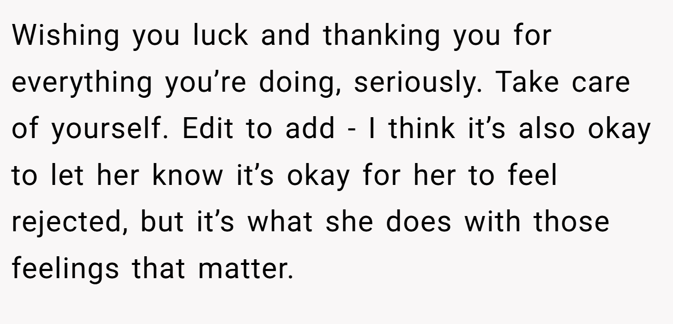 Wishing you luck and thanking you for everything you’re doing, seriously. Take care of yourself. Edit to add - I think it’s also okay to let her know it’s okay for her to feel rejected, but it’s what she does with those feelings that matter.