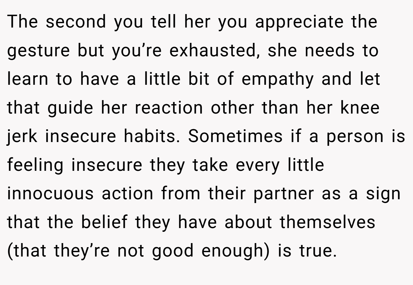 The second you tell her you appreciate the gesture but you’re exhausted, she needs to learn to have a little bit of empathy and let that guide her reaction other than her knee jerk insecure habits. Sometimes if a person is feeling insecure they take every little innocuous action from their partner as a sign that the belief they have about themselves (that they’re not good enough) is true.