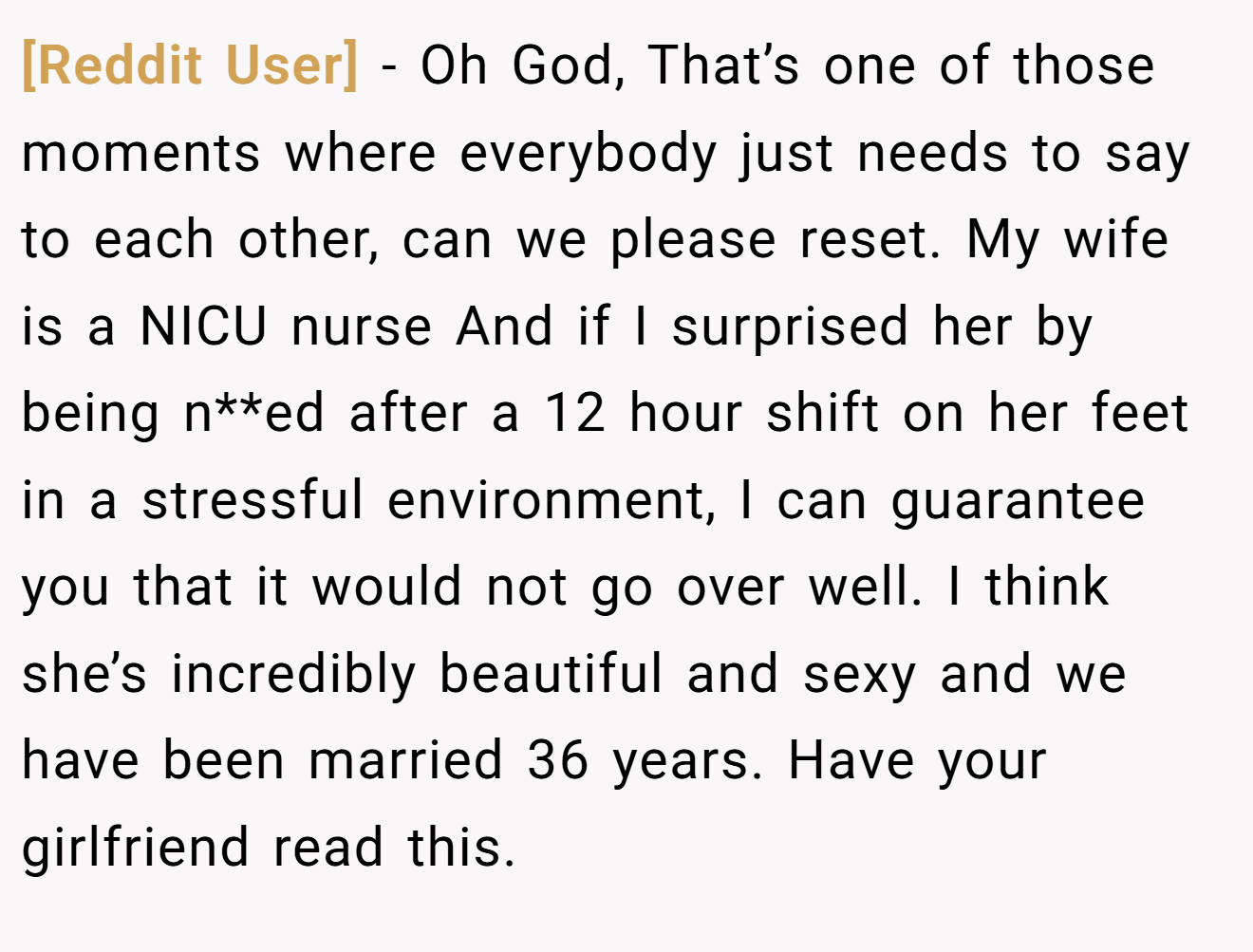 [Reddit User] − Oh God, That’s one of those moments where everybody just needs to say to each other, can we please reset. My wife is a NICU nurse And if I surprised her by being n**ed after a 12 hour shift on her feet in a stressful environment, I can guarantee you that it would not go over well. I think she’s incredibly beautiful and sexy and we have been married 36 years. Have your girlfriend read this.