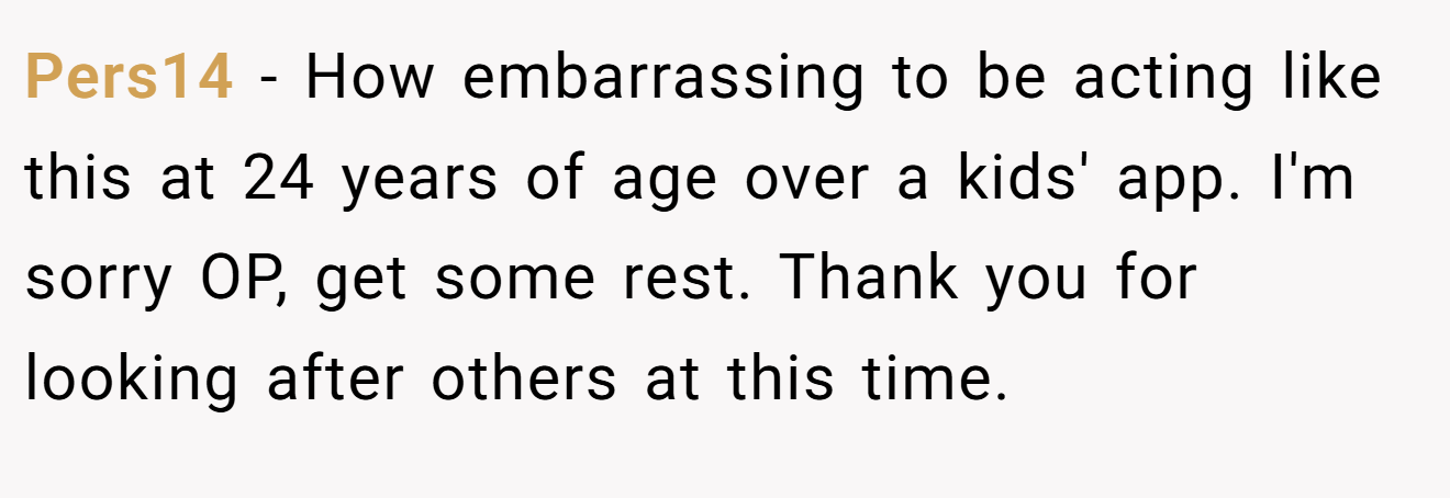 Pers14 − How embarrassing to be acting like this at 24 years of age over a kids' app. I'm sorry OP, get some rest. Thank you for looking after others at this time.