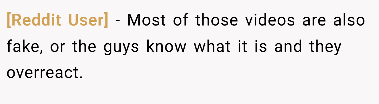[Reddit User] − Most of those videos are also fake, or the guys know what it is and they overreact.
