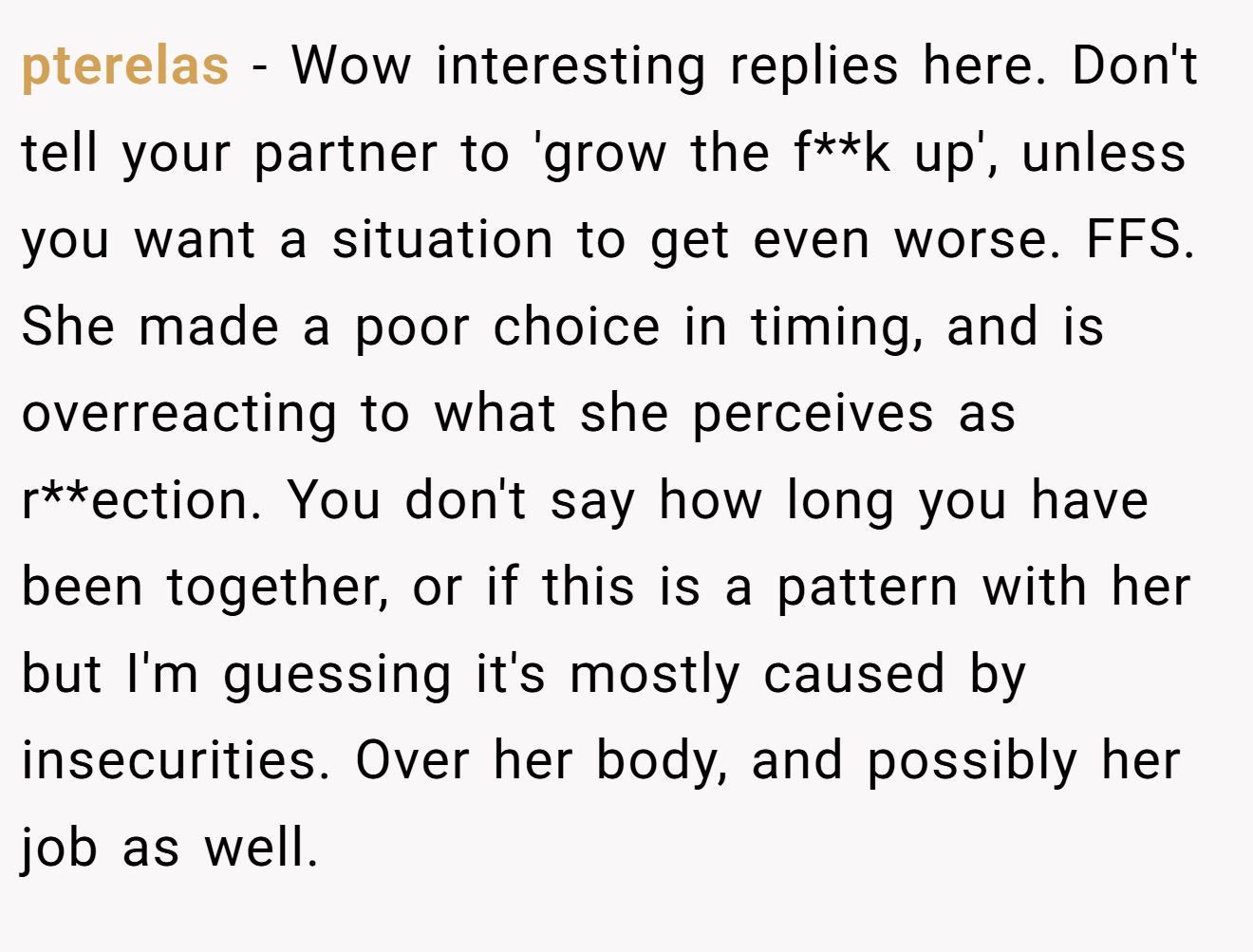 pterelas − Wow interesting replies here. Don't tell your partner to 'grow the f**k up', unless you want a situation to get even worse. FFS. She made a poor choice in timing, and is overreacting to what she perceives as r**ection. You don't say how long you have been together, or if this is a pattern with her but I'm guessing it's mostly caused by insecurities. Over her body, and possibly her job as well.