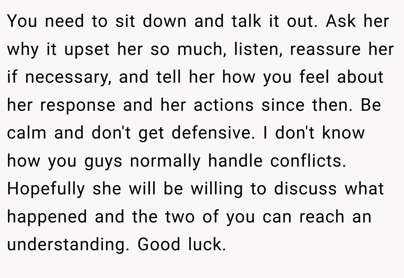 You need to sit down and talk it out. Ask her why it upset her so much, listen, reassure her if necessary, and tell her how you feel about her response and her actions since then. Be calm and don't get defensive. I don't know how you guys normally handle conflicts. Hopefully she will be willing to discuss what happened and the two of you can reach an understanding. Good luck.
