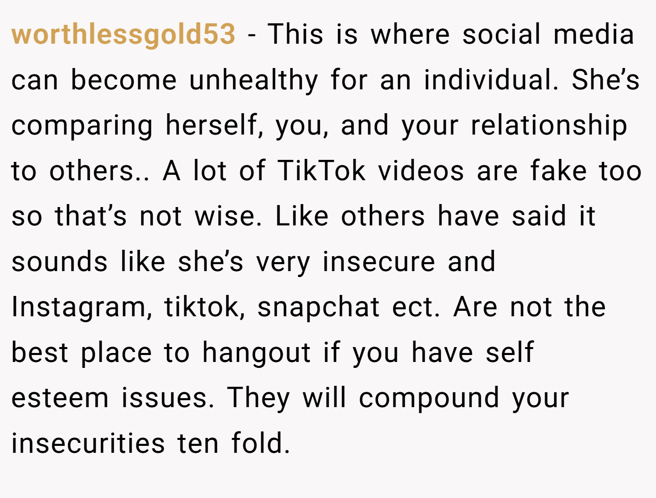 worthlessgold53 − This is where social media can become unhealthy for an individual. She’s comparing herself, you, and your relationship to others.. A lot of TikTok videos are fake too so that’s not wise. Like others have said it sounds like she’s very insecure and Instagram, tiktok, snapchat ect. Are not the best place to hangout if you have self esteem issues. They will compound your insecurities ten fold.