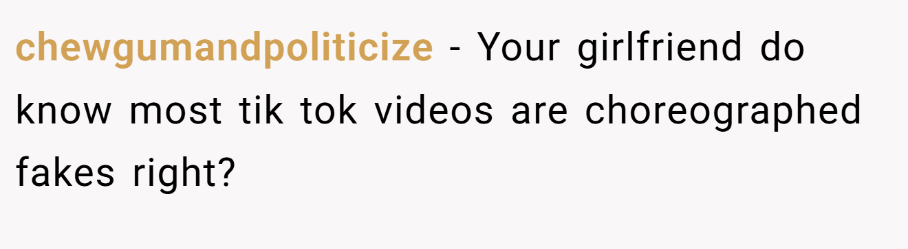 chewgumandpoliticize − Your girlfriend do know most tik tok videos are choreographed fakes right?