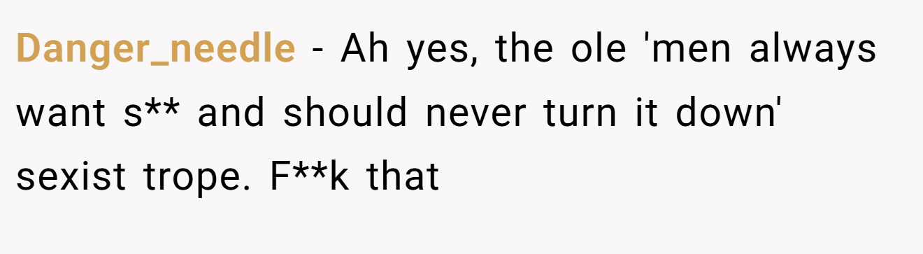Danger_needle − Ah yes, the ole 'men always want s** and should never turn it down' sexist trope. F**k that