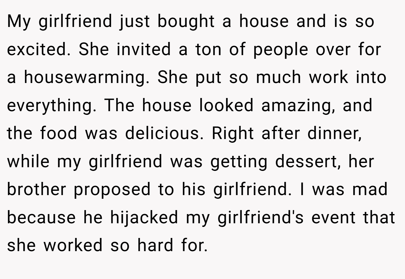 My girlfriend just bought a house and is so excited. She invited a ton of people over for a housewarming. She put so much work into everything. The house looked amazing, and the food was delicious. Right after dinner, while my girlfriend was getting dessert, her brother proposed to his girlfriend. I was mad because he hijacked my girlfriend's event that she worked so hard for.