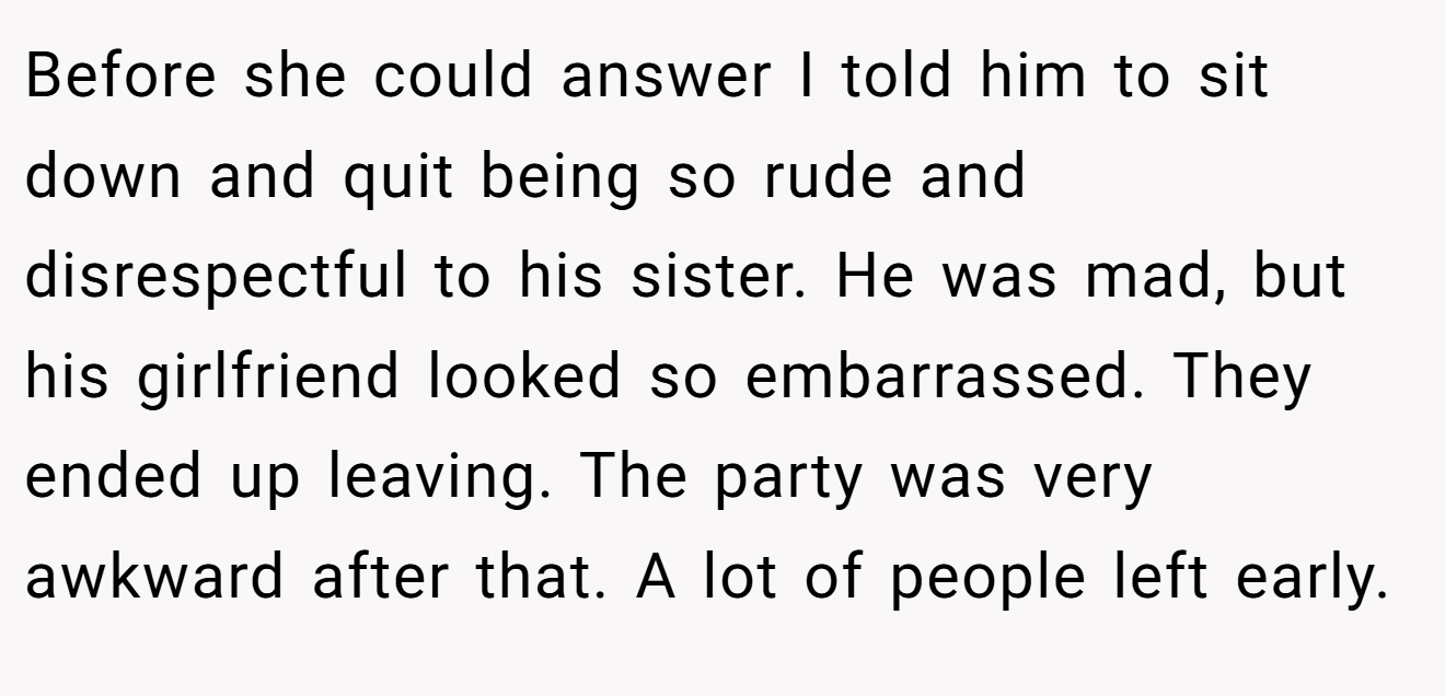 Before she could answer I told him to sit down and quit being so rude and disrespectful to his sister. He was mad, but his girlfriend looked so embarrassed. They ended up leaving. The party was very awkward after that. A lot of people left early.