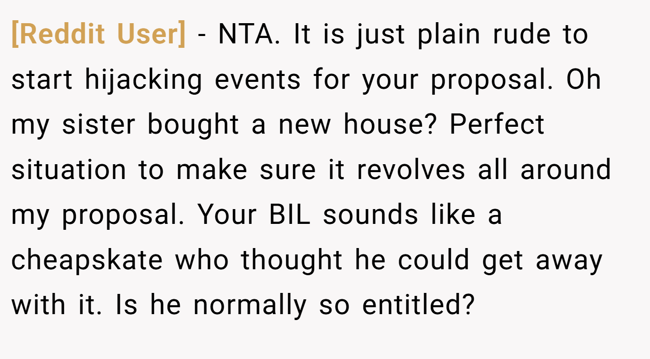 [Reddit User] − NTA. It is just plain rude to start hijacking events for your proposal. Oh my sister bought a new house? Perfect situation to make sure it revolves all around my proposal. Your BIL sounds like a cheapskate who thought he could get away with it. Is he normally so entitled?
