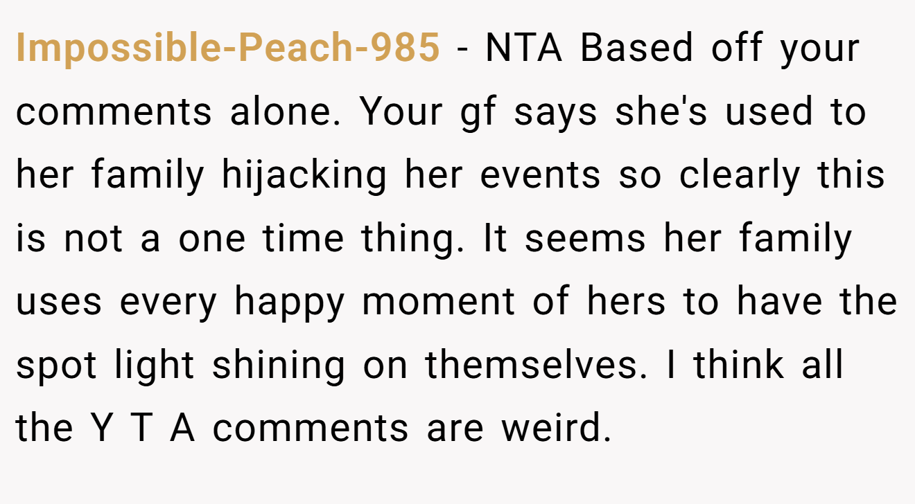 Impossible-Peach-985 − NTA Based off your comments alone. Your gf says she's used to her family hijacking her events so clearly this is not a one time thing. It seems her family uses every happy moment of hers to have the spot light shining on themselves. I think all the Y T A comments are weird.