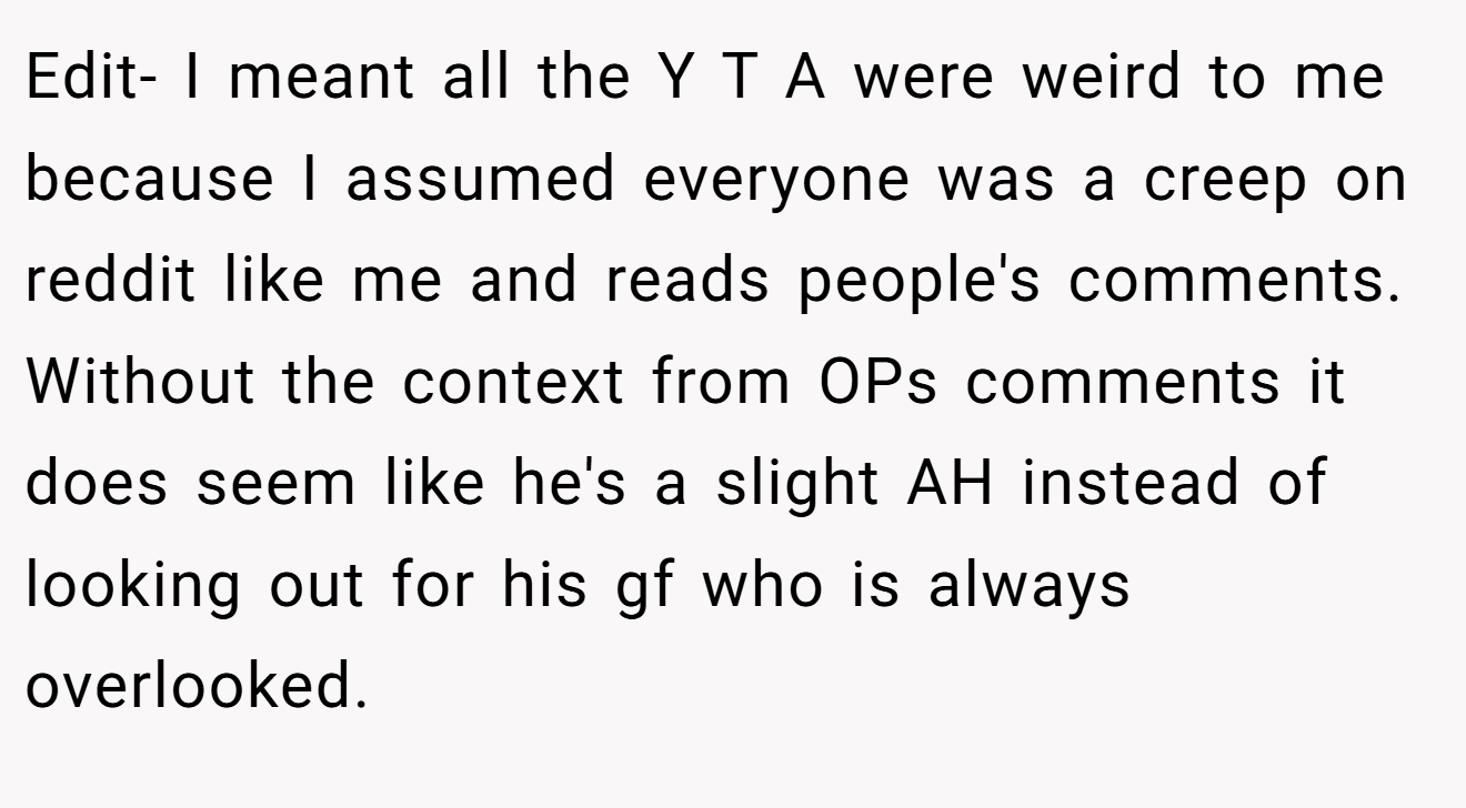 Edit- I meant all the Y T A were weird to me because I assumed everyone was a creep on reddit like me and reads people's comments. Without the context from OPs comments it does seem like he's a slight AH instead of looking out for his gf who is always overlooked.