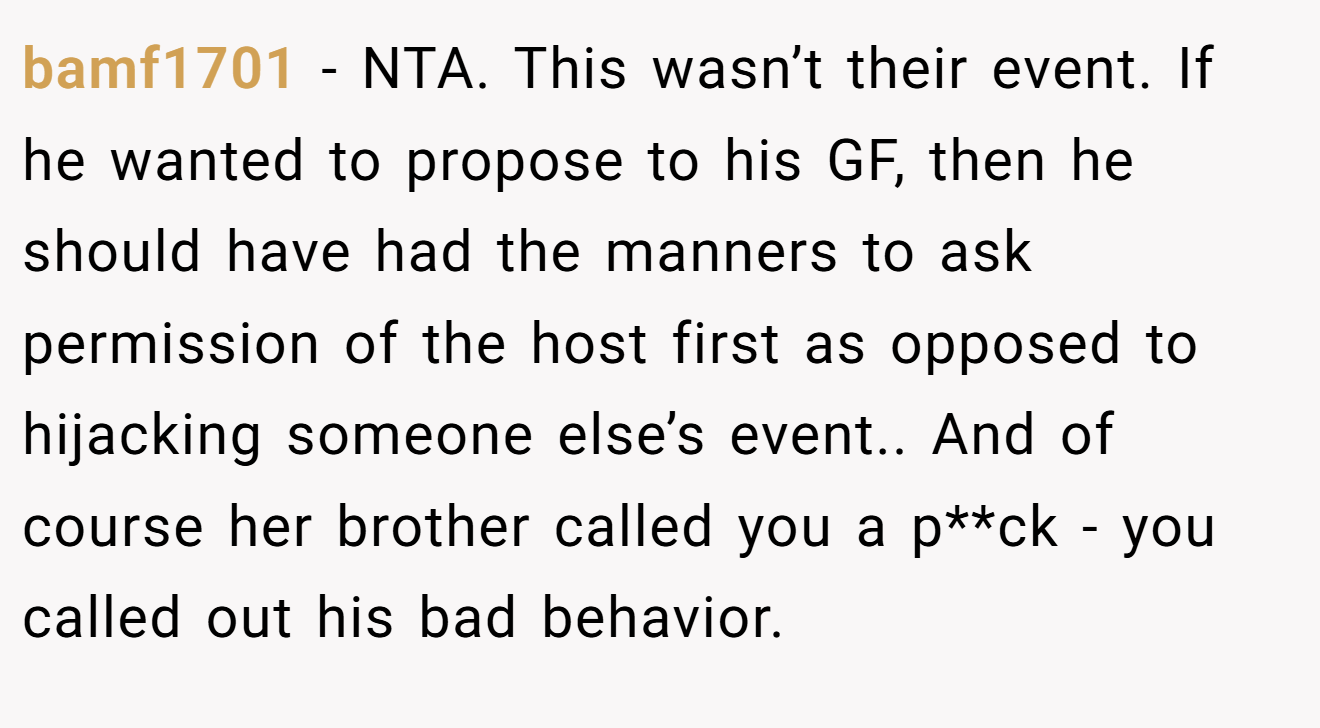 bamf1701 − NTA. This wasn’t their event. If he wanted to propose to his GF, then he should have had the manners to ask permission of the host first as opposed to hijacking someone else’s event.. And of course her brother called you a p**ck - you called out his bad behavior.