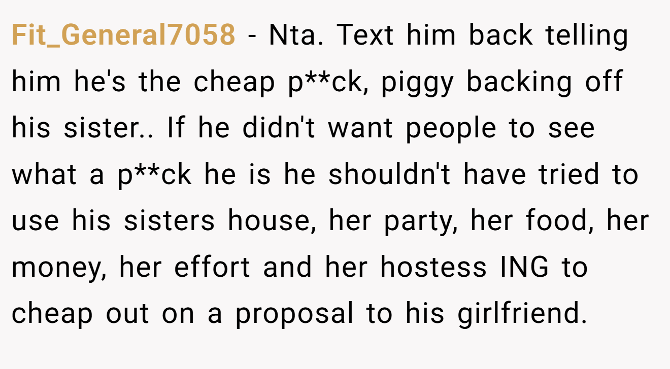 Fit_General7058 − Nta. Text him back telling him he's the cheap p**ck, piggy backing off his sister.. If he didn't want people to see what a p**ck he is he shouldn't have tried to use his sisters house, her party, her food, her money, her effort and her hostess ING to cheap out on a proposal to his girlfriend.