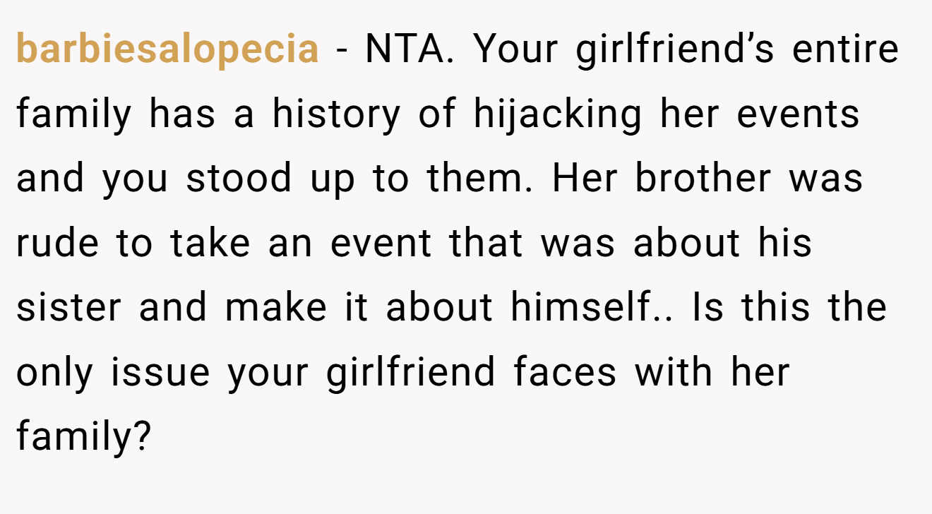 barbiesalopecia − NTA. Your girlfriend’s entire family has a history of hijacking her events and you stood up to them. Her brother was rude to take an event that was about his sister and make it about himself.. Is this the only issue your girlfriend faces with her family?