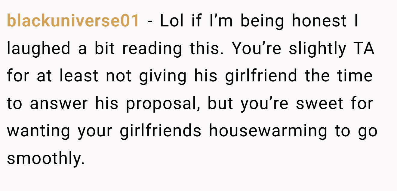 blackuniverse01 − Lol if I’m being honest I laughed a bit reading this. You’re slightly TA for at least not giving his girlfriend the time to answer his proposal, but you’re sweet for wanting your girlfriends housewarming to go smoothly.