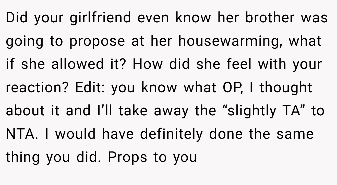 Did your girlfriend even know her brother was going to propose at her housewarming, what if she allowed it? How did she feel with your reaction? Edit: you know what OP, I thought about it and I’ll take away the “slightly TA” to NTA. I would have definitely done the same thing you did. Props to you