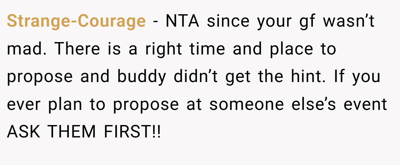 Strange-Courage − NTA since your gf wasn’t mad. There is a right time and place to propose and buddy didn’t get the hint. If you ever plan to propose at someone else’s event ASK THEM FIRST!!