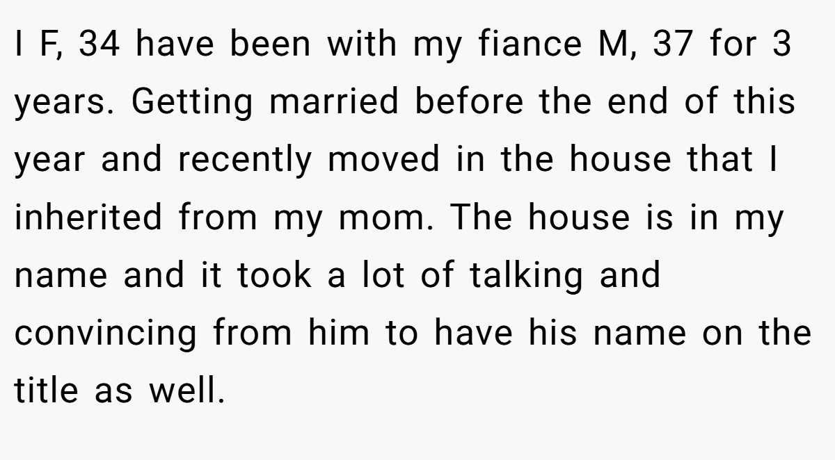 I F, 34 have been with my fiance M, 37 for 3 years. Getting married before the end of this year and recently moved in the house that I inherited from my mom. The house is in my name and it took a lot of talking and convincing from him to have his name on the title as well.