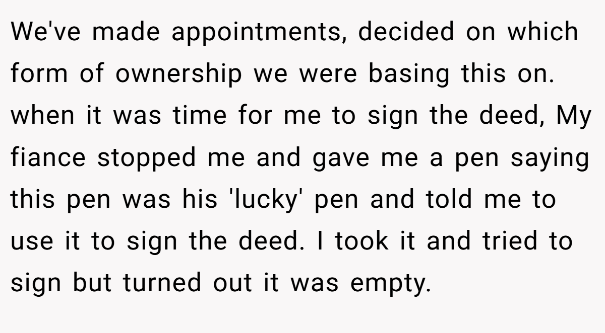 We've made appointments, decided on which form of ownership we were basing this on. when it was time for me to sign the deed, My fiance stopped me and gave me a pen saying this pen was his 'lucky' pen and told me to use it to sign the deed. I took it and tried to sign but turned out it was empty.