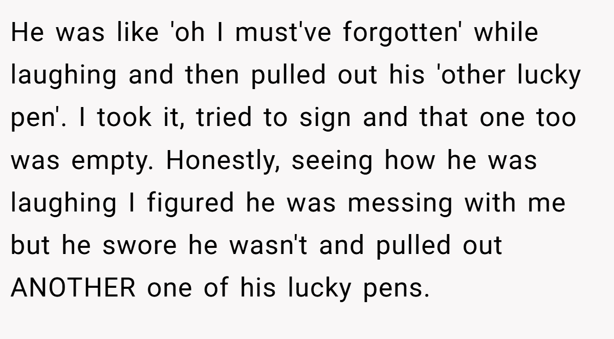 He was like 'oh I must've forgotten' while laughing and then pulled out his 'other lucky pen'. I took it, tried to sign and that one too was empty. Honestly, seeing how he was laughing I figured he was messing with me but he swore he wasn't and pulled out ANOTHER one of his lucky pens.