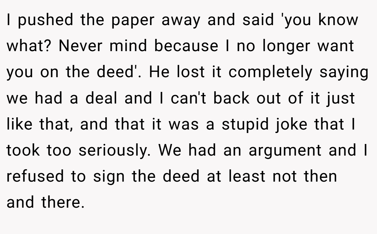 I pushed the paper away and said 'you know what? Never mind because I no longer want you on the deed'. He lost it completely saying we had a deal and I can't back out of it just like that, and that it was a stupid joke that I took too seriously. We had an argument and I refused to sign the deed at least not then and there.