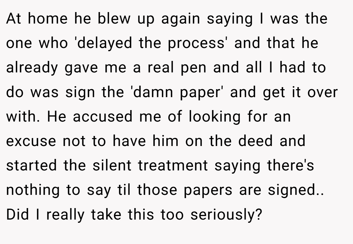At home he blew up again saying I was the one who 'delayed the process' and that he already gave me a real pen and all I had to do was sign the 'damn paper' and get it over with. He accused me of looking for an excuse not to have him on the deed and started the silent treatment saying there's nothing to say til those papers are signed.. Did I really take this too seriously?
