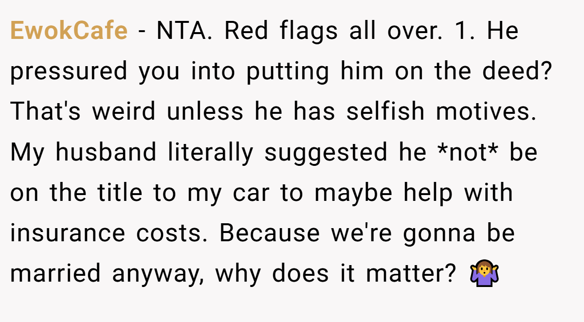 EwokCafe − NTA. Red flags all over. 1. He pressured you into putting him on the deed? That's weird unless he has selfish motives. My husband literally suggested he *not* be on the title to my car to maybe help with insurance costs. Because we're gonna be married anyway, why does it matter? 🤷‍♀️