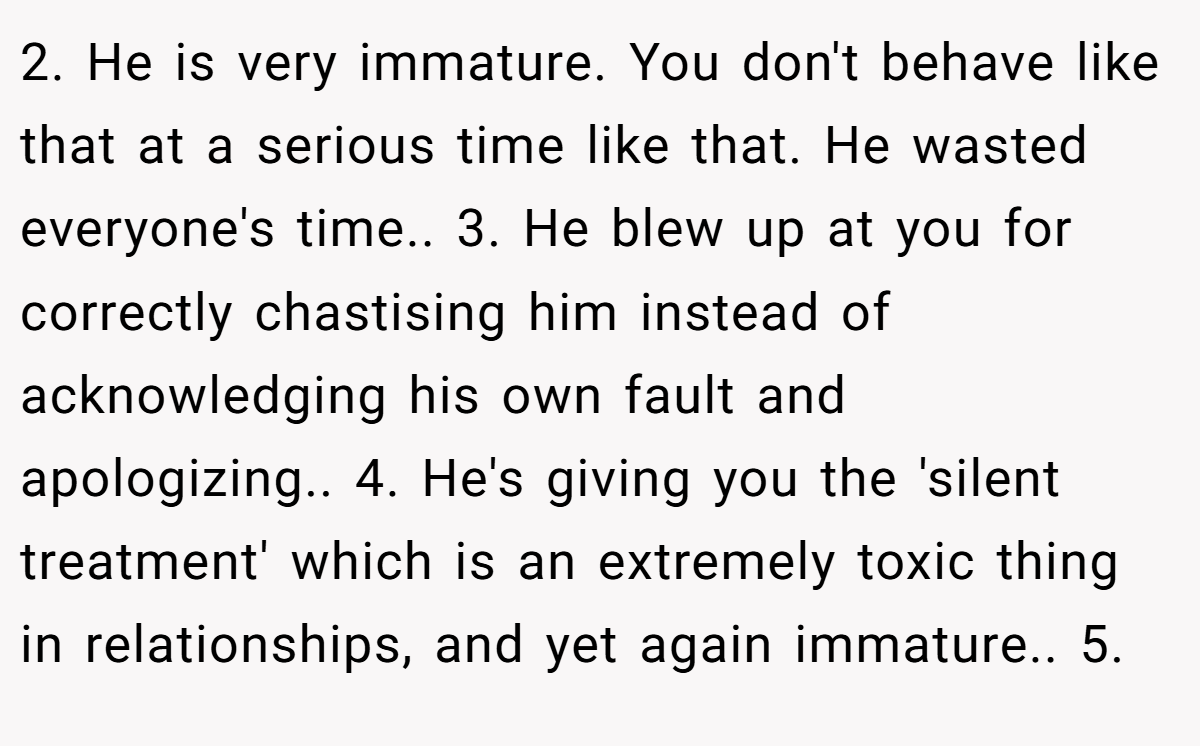 2. He is very immature. You don't behave like that at a serious time like that. He wasted everyone's time.. 3. He blew up at you for correctly chastising him instead of acknowledging his own fault and apologizing.. 4. He's giving you the 'silent treatment' which is an extremely toxic thing in relationships, and yet again immature.. 5.