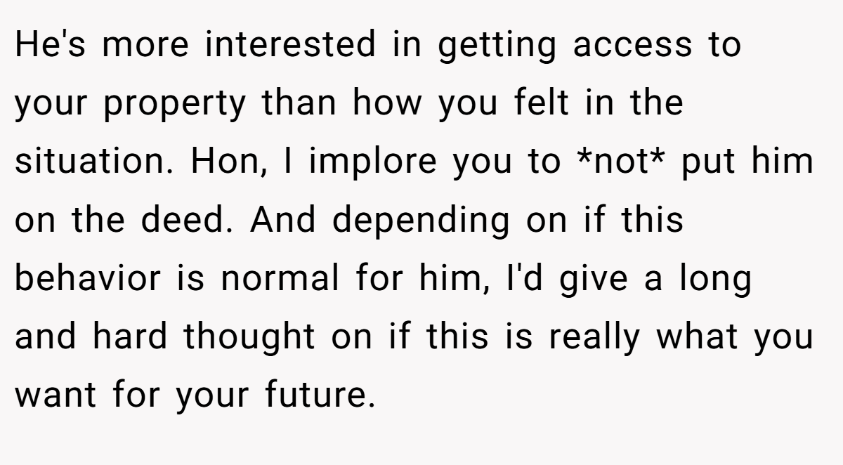 He's more interested in getting access to your property than how you felt in the situation. Hon, I implore you to *not* put him on the deed. And depending on if this behavior is normal for him, I'd give a long and hard thought on if this is really what you want for your future.